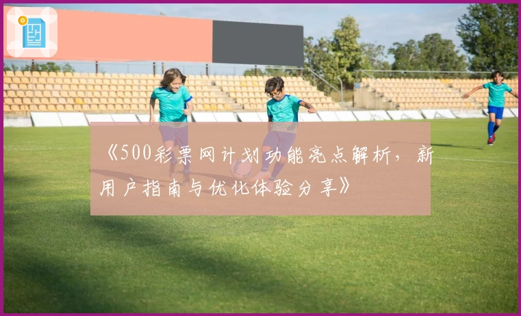 《500彩票网计划功能亮点解析，新用户指南与优化体验分享》