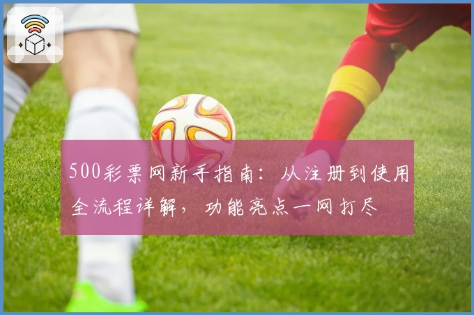 500彩票网新手指南：从注册到使用全流程详解，功能亮点一网打尽
