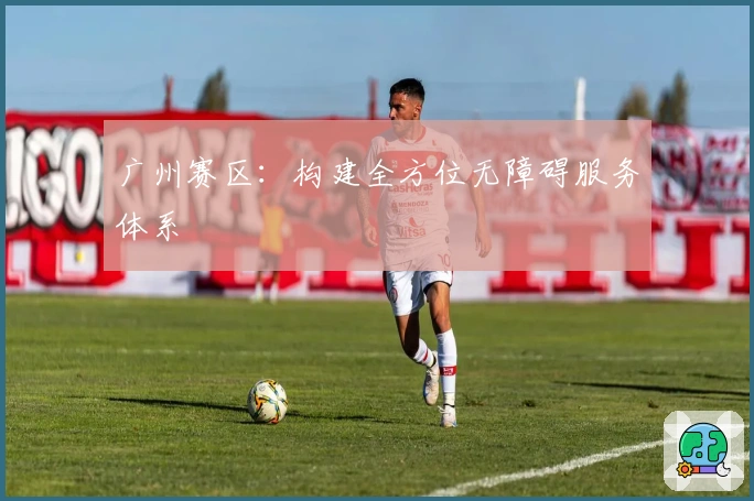 广州赛区：构建全方位无障碍服务体系