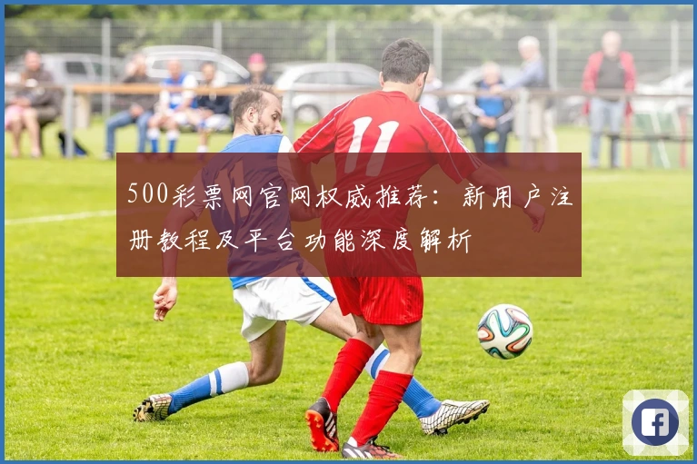 500彩票网官网权威推荐:新用户注册教程及平台功能深度解析