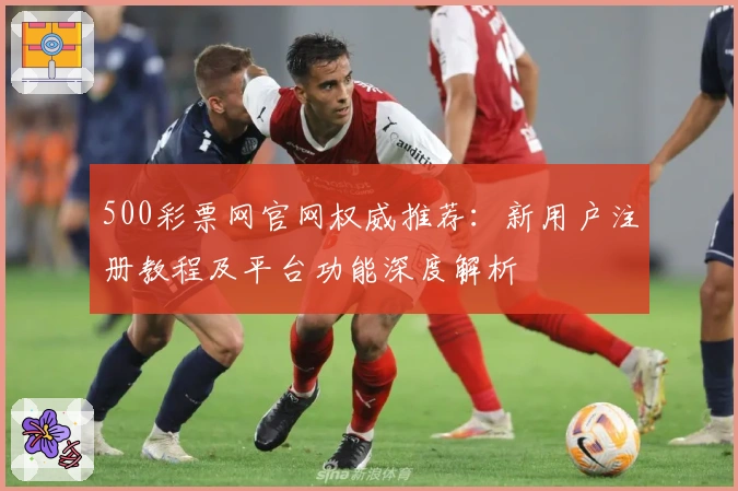 500彩票网官网权威推荐：新用户注册教程及平台功能深度解析