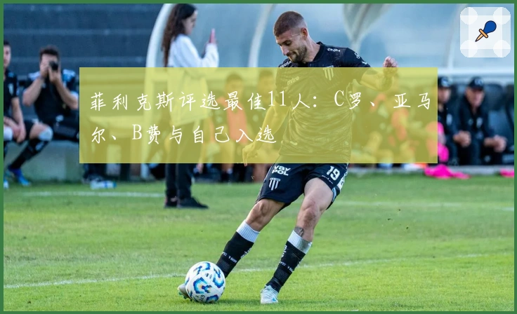 菲利克斯评选最佳11人：C罗、亚马尔、B费与自己入选