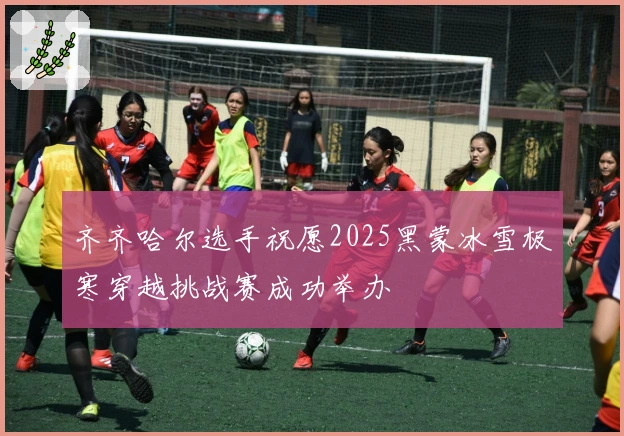 齐齐哈尔选手祝愿2025黑蒙冰雪极寒穿越挑战赛成功举办