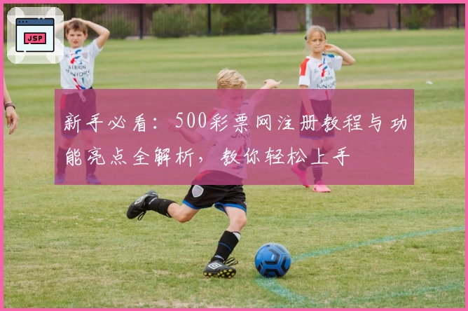 新手必看：500彩票网注册教程与功能亮点全解析，教你轻松上手