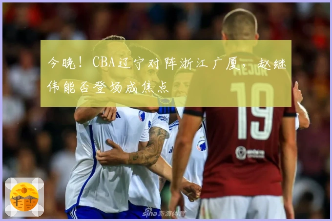 今晚！CBA辽宁对阵浙江广厦，赵继伟能否登场成焦点