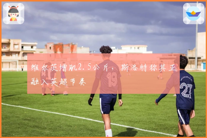 维尔茨增肌2.5公斤，斯洛特称其正融入英超节奏