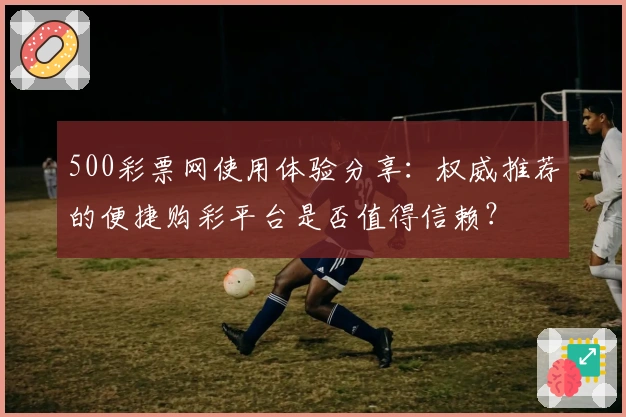 500彩票网使用体验分享:权威推荐的便捷购彩平台是否值得信赖?