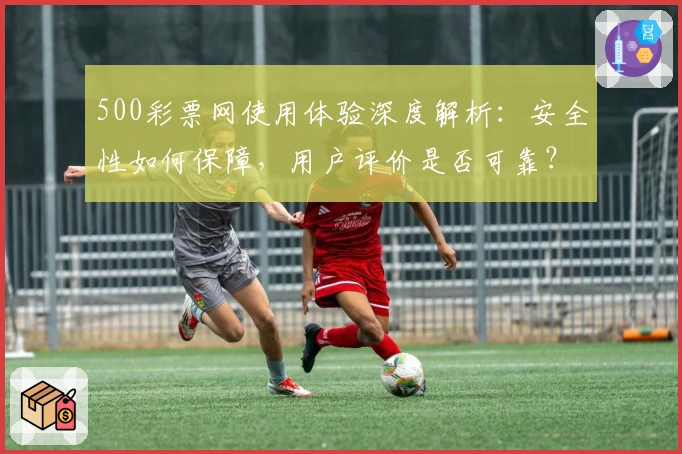 500彩票网使用体验深度解析:安全性如何保障,用户评价是否可靠?