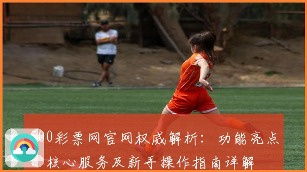 500彩票网官网权威解析:功能亮点、核心服务及新手操作指南详解